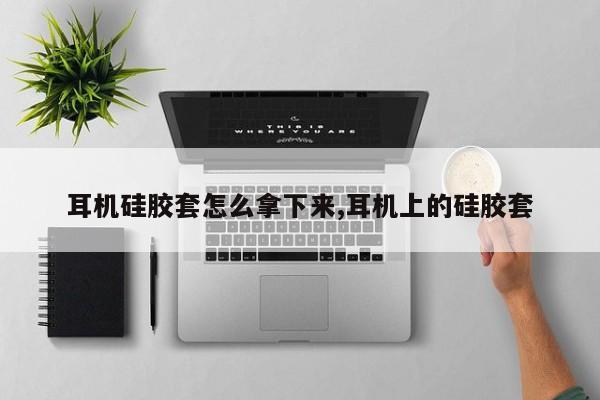 耳机硅胶套怎么拿下来,耳机上的硅胶套