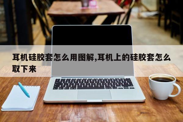 耳机硅胶套怎么用图解,耳机上的硅胶套怎么取下来