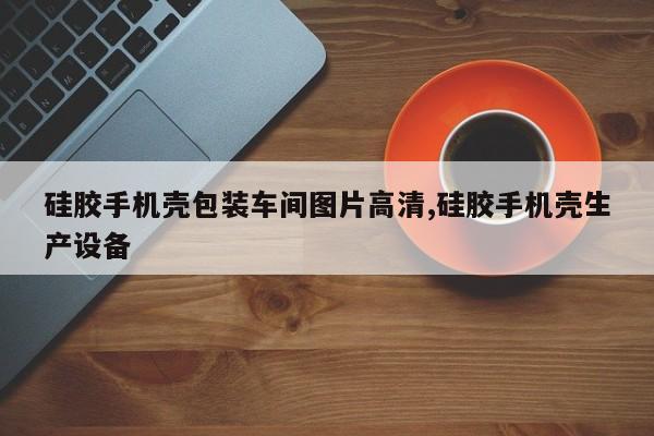 硅胶手机壳包装车间图片高清,硅胶手机壳生产设备