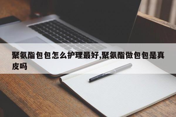 聚氨酯包包怎么护理最好,聚氨酯做包包是真皮吗