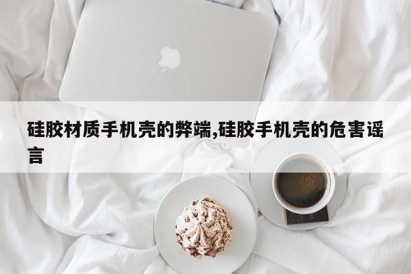 硅胶材质手机壳的弊端,硅胶手机壳的危害谣言