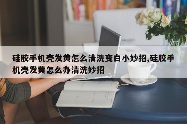 硅胶手机壳发黄怎么清洗变白小妙招,硅胶手机壳发黄怎么办清洗妙招